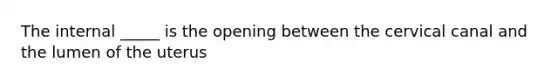 The internal _____ is the opening between the cervical canal and the lumen of the uterus