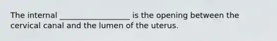 The internal __________________ is the opening between the cervical canal and the lumen of the uterus.