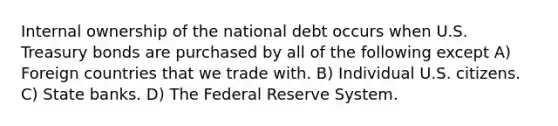 Internal ownership of the national debt occurs when U.S. Treasury bonds are purchased by all of the following except A) Foreign countries that we trade with. B) Individual U.S. citizens. C) State banks. D) The Federal Reserve System.