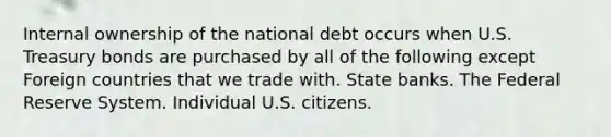 Internal ownership of the national debt occurs when U.S. Treasury bonds are purchased by all of the following except Foreign countries that we trade with. State banks. The Federal Reserve System. Individual U.S. citizens.