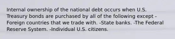 Internal ownership of the national debt occurs when U.S. Treasury bonds are purchased by all of the following except -Foreign countries that we trade with. -State banks. -The Federal Reserve System. -Individual U.S. citizens.