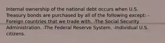 Internal ownership of the national debt occurs when U.S. Treasury bonds are purchased by all of the following except: -Foreign countries that we trade with. -The Social Security Administration. -The Federal Reserve System. -Individual U.S. citizens.