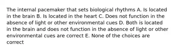 The internal pacemaker that sets biological rhythms A. Is located in the brain B. Is located in the heart C. Does not function in the absence of light or other environmental cues D. Both is located in the brain and does not function in the absence of light or other environmental cues are correct E. None of the choices are correct