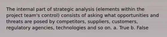 The internal part of strategic analysis (elements within the project team's control) consists of asking what opportunities and threats are posed by competitors, suppliers, customers, regulatory agencies, technologies and so on. a. True b. False