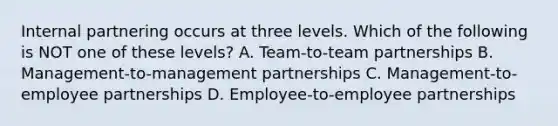 Internal partnering occurs at three levels. Which of the following is NOT one of these levels? A. Team-to-team partnerships B. Management-to-management partnerships C. Management-to-employee partnerships D. Employee-to-employee partnerships