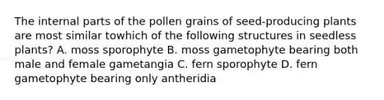 The internal parts of the pollen grains of seed-producing plants are most similar towhich of the following structures in seedless plants? A. moss sporophyte B. moss gametophyte bearing both male and female gametangia C. fern sporophyte D. fern gametophyte bearing only antheridia