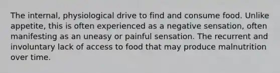 The internal, physiological drive to find and consume food. Unlike appetite, this is often experienced as a negative sensation, often manifesting as an uneasy or painful sensation. The recurrent and involuntary lack of access to food that may produce malnutrition over time.