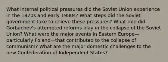 What internal political pressures did the Soviet Union experience in the 1970s and early 1980s? What steps did the Soviet government take to relieve these pressures? What role did Gorbachev's attempted reforms play in the collapse of the Soviet Union? What were the major events in Eastern Europe—particularly Poland—that contributed to the collapse of communism? What are the major domestic challenges to the new Confederation of Independent States?