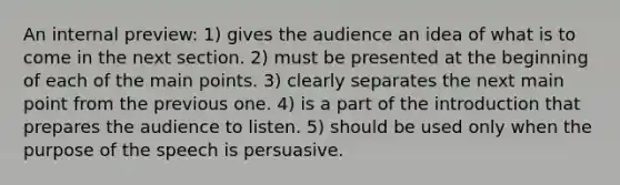 An internal preview: 1) gives the audience an idea of what is to come in the next section. 2) must be presented at the beginning of each of the main points. 3) clearly separates the next main point from the previous one. 4) is a part of the introduction that prepares the audience to listen. 5) should be used only when the purpose of the speech is persuasive.