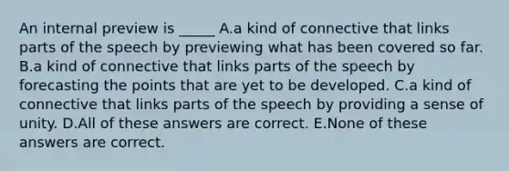 An internal preview is _____ A.a kind of connective that links parts of the speech by previewing what has been covered so far. B.a kind of connective that links parts of the speech by forecasting the points that are yet to be developed. C.a kind of connective that links parts of the speech by providing a sense of unity. D.All of these answers are correct. E.None of these answers are correct.