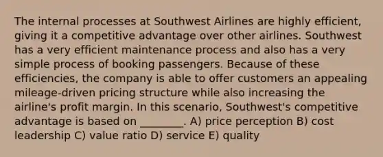 The internal processes at Southwest Airlines are highly efficient, giving it a competitive advantage over other airlines. Southwest has a very efficient maintenance process and also has a very simple process of booking passengers. Because of these efficiencies, the company is able to offer customers an appealing mileage-driven pricing structure while also increasing the airline's profit margin. In this scenario, Southwest's competitive advantage is based on ________. A) price perception B) cost leadership C) value ratio D) service E) quality