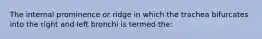 The internal prominence or ridge in which the trachea bifurcates into the right and left bronchi is termed the: