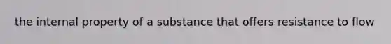 the internal property of a substance that offers resistance to flow