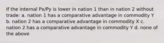 If the internal Px/Py is lower in nation 1 than in nation 2 without trade: a. nation 1 has a comparative advantage in commodity Y b. nation 2 has a comparative advantage in commodity X c. nation 2 has a comparative advantage in commodity Y d. none of the above