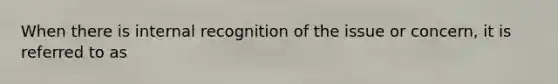 When there is internal recognition of the issue or concern, it is referred to as