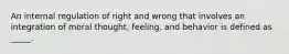 An internal regulation of right and wrong that involves an integration of moral thought, feeling, and behavior is defined as _____.