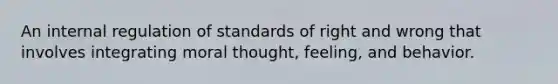 An internal regulation of standards of right and wrong that involves integrating moral thought, feeling, and behavior.