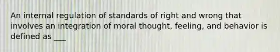 An internal regulation of standards of right and wrong that involves an integration of moral thought, feeling, and behavior is defined as ___