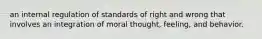 an internal regulation of standards of right and wrong that involves an integration of moral thought, feeling, and behavior.