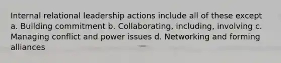 Internal relational leadership actions include all of these except a. Building commitment b. Collaborating, including, involving c. Managing conflict and power issues d. Networking and forming alliances