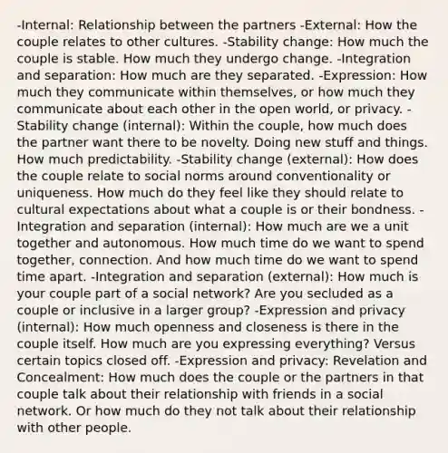 -Internal: Relationship between the partners -External: How the couple relates to other cultures. -Stability change: How much the couple is stable. How much they undergo change. -Integration and separation: How much are they separated. -Expression: How much they communicate within themselves, or how much they communicate about each other in the open world, or privacy. -Stability change (internal): Within the couple, how much does the partner want there to be novelty. Doing new stuff and things. How much predictability. -Stability change (external): How does the couple relate to social norms around conventionality or uniqueness. How much do they feel like they should relate to cultural expectations about what a couple is or their bondness. -Integration and separation (internal): How much are we a unit together and autonomous. How much time do we want to spend together, connection. And how much time do we want to spend time apart. -Integration and separation (external): How much is your couple part of a social network? Are you secluded as a couple or inclusive in a larger group? -Expression and privacy (internal): How much openness and closeness is there in the couple itself. How much are you expressing everything? Versus certain topics closed off. -Expression and privacy: Revelation and Concealment: How much does the couple or the partners in that couple talk about their relationship with friends in a social network. Or how much do they not talk about their relationship with other people.