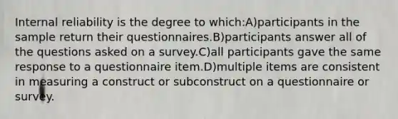 Internal reliability is the degree to which:A)participants in the sample return their questionnaires.B)participants answer all of the questions asked on a survey.C)all participants gave the same response to a questionnaire item.D)multiple items are consistent in measuring a construct or subconstruct on a questionnaire or survey.