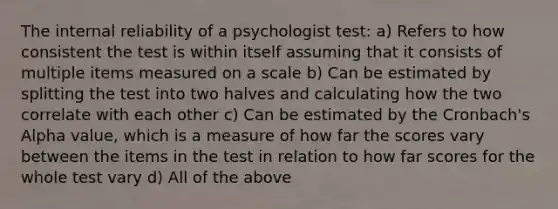 The internal reliability of a psychologist test: a) Refers to how consistent the test is within itself assuming that it consists of multiple items measured on a scale b) Can be estimated by splitting the test into two halves and calculating how the two correlate with each other c) Can be estimated by the Cronbach's Alpha value, which is a measure of how far the scores vary between the items in the test in relation to how far scores for the whole test vary d) All of the above