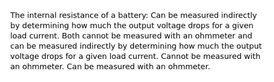 The internal resistance of a battery: Can be measured indirectly by determining how much the output voltage drops for a given load current. Both cannot be measured with an ohmmeter and can be measured indirectly by determining how much the output voltage drops for a given load current. Cannot be measured with an ohmmeter. Can be measured with an ohmmeter.