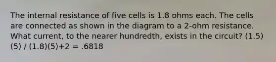 The internal resistance of five cells is 1.8 ohms each. The cells are connected as shown in the diagram to a 2-ohm resistance. What current, to the nearer hundredth, exists in the circuit? (1.5)(5) / (1.8)(5)+2 = .6818