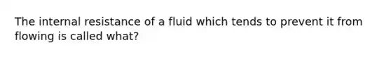 The internal resistance of a fluid which tends to prevent it from flowing is called what?