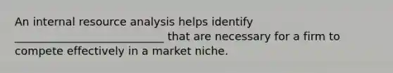 An internal resource analysis helps identify ___________________________ that are necessary for a firm to compete effectively in a market niche.