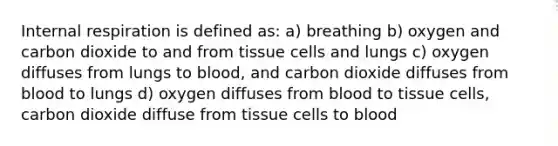 Internal respiration is defined as: a) breathing b) oxygen and carbon dioxide to and from tissue cells and lungs c) oxygen diffuses from lungs to blood, and carbon dioxide diffuses from blood to lungs d) oxygen diffuses from blood to tissue cells, carbon dioxide diffuse from tissue cells to blood