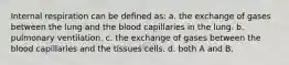 Internal respiration can be defined as: a. the exchange of gases between the lung and the blood capillaries in the lung. b. pulmonary ventilation. c. the exchange of gases between the blood capillaries and the tissues cells. d. both A and B.