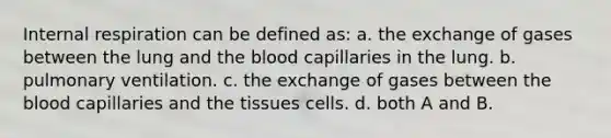 Internal respiration can be defined as: a. the exchange of gases between the lung and the blood capillaries in the lung. b. pulmonary ventilation. c. the exchange of gases between the blood capillaries and the tissues cells. d. both A and B.