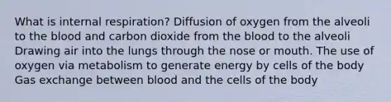 What is internal respiration? Diffusion of oxygen from the alveoli to the blood and carbon dioxide from the blood to the alveoli Drawing air into the lungs through the nose or mouth. The use of oxygen via metabolism to generate energy by cells of the body Gas exchange between blood and the cells of the body