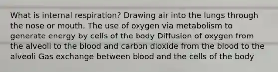 What is internal respiration? Drawing air into the lungs through the nose or mouth. The use of oxygen via metabolism to generate energy by cells of the body Diffusion of oxygen from the alveoli to the blood and carbon dioxide from the blood to the alveoli Gas exchange between blood and the cells of the body