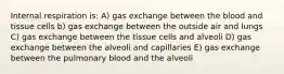 Internal respiration is: A) gas exchange between the blood and tissue cells b) gas exchange between the outside air and lungs C) gas exchange between the tissue cells and alveoli D) gas exchange between the alveoli and capillaries E) gas exchange between the pulmonary blood and the alveoli