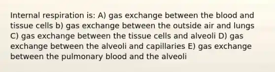 Internal respiration is: A) gas exchange between the blood and tissue cells b) gas exchange between the outside air and lungs C) gas exchange between the tissue cells and alveoli D) gas exchange between the alveoli and capillaries E) gas exchange between the pulmonary blood and the alveoli