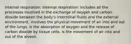 Internal respiration: Internal respiration: includes all the processes involved in the exchange of oxygen and carbon dioxide between the body's interstitial fluids and the external environment. involves the physical movement of air into and out of the lungs. is the absorption of oxygen and the release of carbon dioxide by tissue cells. is the movement of air into and out of the alveoli.