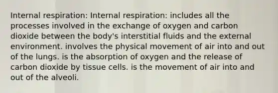 Internal respiration: Internal respiration: includes all the processes involved in the exchange of oxygen and carbon dioxide between the body's interstitial fluids and <a href='https://www.questionai.com/knowledge/kpkoUX83Zl-the-external-environment' class='anchor-knowledge'>the external environment</a>. involves the physical movement of air into and out of the lungs. is the absorption of oxygen and the release of carbon dioxide by tissue cells. is the movement of air into and out of the alveoli.