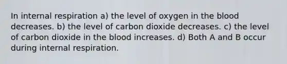 In internal respiration a) the level of oxygen in <a href='https://www.questionai.com/knowledge/k7oXMfj7lk-the-blood' class='anchor-knowledge'>the blood</a> decreases. b) the level of carbon dioxide decreases. c) the level of carbon dioxide in the blood increases. d) Both A and B occur during internal respiration.