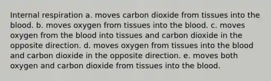 Internal respiration a. moves carbon dioxide from tissues into the blood. b. moves oxygen from tissues into the blood. c. moves oxygen from the blood into tissues and carbon dioxide in the opposite direction. d. moves oxygen from tissues into the blood and carbon dioxide in the opposite direction. e. moves both oxygen and carbon dioxide from tissues into the blood.