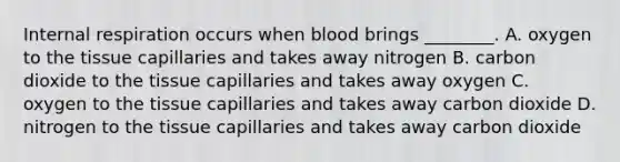 Internal respiration occurs when blood brings​ ________. A. oxygen to the tissue capillaries and takes away nitrogen B. carbon dioxide to the tissue capillaries and takes away oxygen C. oxygen to the tissue capillaries and takes away carbon dioxide D. nitrogen to the tissue capillaries and takes away carbon dioxide