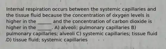 Internal respiration occurs between the systemic capillaries and the tissue fluid because the concentration of oxygen levels is higher in the ______ and the concentration of carbon dioxide is higher in the ______. A) alveoli; pulmonary capillaries B) pulmonary capillaries; alveoli C) systemic capillaries; tissue fluid D) tissue fluid; systemic capillaries