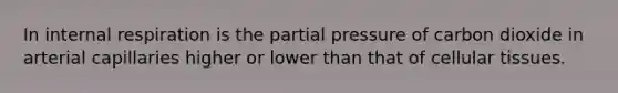 In internal respiration is the partial pressure of carbon dioxide in arterial capillaries higher or lower than that of cellular tissues.