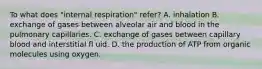 To what does "internal respiration" refer? A. inhalation B. exchange of gases between alveolar air and blood in the pulmonary capillaries. C. exchange of gases between capillary blood and interstitial fl uid. D. the production of ATP from organic molecules using oxygen.