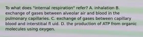 To what does "internal respiration" refer? A. inhalation B. exchange of gases between alveolar air and blood in the pulmonary capillaries. C. exchange of gases between capillary blood and interstitial fl uid. D. the production of ATP from organic molecules using oxygen.