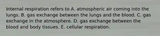 Internal respiration refers to A. atmospheric air coming into the lungs. B. gas exchange between the lungs and the blood. C. gas exchange in the atmosphere. D. gas exchange between the blood and body tissues. E. cellular respiration.