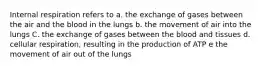 Internal respiration refers to a. the exchange of gases between the air and the blood in the lungs b. the movement of air into the lungs C. the exchange of gases between the blood and tissues d. cellular respiration, resulting in the production of ATP e the movement of air out of the lungs