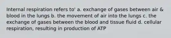 Internal respiration refers to' a. exchange of gases between air & blood in the lungs b. the movement of air into the lungs c. the exchange of gases between the blood and tissue fluid d. cellular respiration, resulting in production of ATP